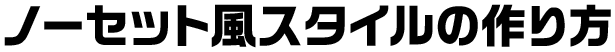 ノーセット風スタイルの作り方